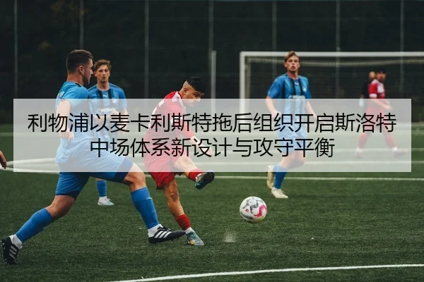 利物浦以麦卡利斯特拖后组织开启斯洛特中场体系新设计与攻守平衡