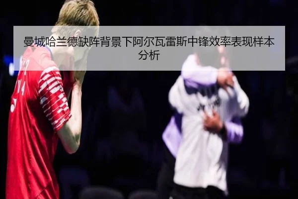 曼城哈兰德缺阵背景下阿尔瓦雷斯中锋效率表现样本分析
